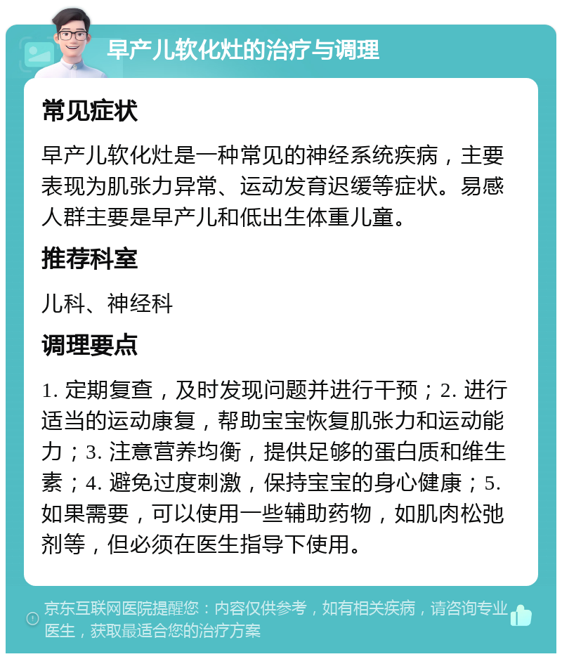 早产儿软化灶的治疗与调理 常见症状 早产儿软化灶是一种常见的神经系统疾病，主要表现为肌张力异常、运动发育迟缓等症状。易感人群主要是早产儿和低出生体重儿童。 推荐科室 儿科、神经科 调理要点 1. 定期复查，及时发现问题并进行干预；2. 进行适当的运动康复，帮助宝宝恢复肌张力和运动能力；3. 注意营养均衡，提供足够的蛋白质和维生素；4. 避免过度刺激，保持宝宝的身心健康；5. 如果需要，可以使用一些辅助药物，如肌肉松弛剂等，但必须在医生指导下使用。