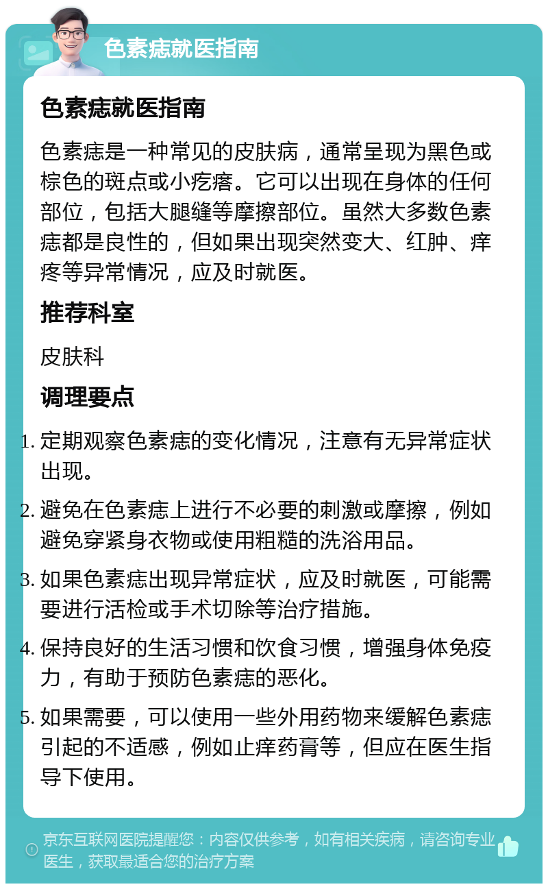 色素痣就医指南 色素痣就医指南 色素痣是一种常见的皮肤病，通常呈现为黑色或棕色的斑点或小疙瘩。它可以出现在身体的任何部位，包括大腿缝等摩擦部位。虽然大多数色素痣都是良性的，但如果出现突然变大、红肿、痒疼等异常情况，应及时就医。 推荐科室 皮肤科 调理要点 定期观察色素痣的变化情况，注意有无异常症状出现。 避免在色素痣上进行不必要的刺激或摩擦，例如避免穿紧身衣物或使用粗糙的洗浴用品。 如果色素痣出现异常症状，应及时就医，可能需要进行活检或手术切除等治疗措施。 保持良好的生活习惯和饮食习惯，增强身体免疫力，有助于预防色素痣的恶化。 如果需要，可以使用一些外用药物来缓解色素痣引起的不适感，例如止痒药膏等，但应在医生指导下使用。