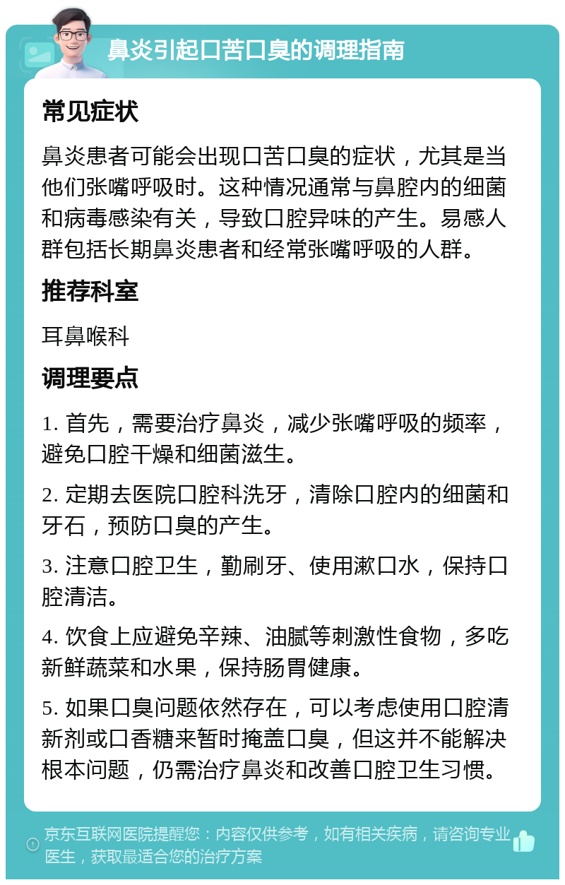 鼻炎引起口苦口臭的调理指南 常见症状 鼻炎患者可能会出现口苦口臭的症状，尤其是当他们张嘴呼吸时。这种情况通常与鼻腔内的细菌和病毒感染有关，导致口腔异味的产生。易感人群包括长期鼻炎患者和经常张嘴呼吸的人群。 推荐科室 耳鼻喉科 调理要点 1. 首先，需要治疗鼻炎，减少张嘴呼吸的频率，避免口腔干燥和细菌滋生。 2. 定期去医院口腔科洗牙，清除口腔内的细菌和牙石，预防口臭的产生。 3. 注意口腔卫生，勤刷牙、使用漱口水，保持口腔清洁。 4. 饮食上应避免辛辣、油腻等刺激性食物，多吃新鲜蔬菜和水果，保持肠胃健康。 5. 如果口臭问题依然存在，可以考虑使用口腔清新剂或口香糖来暂时掩盖口臭，但这并不能解决根本问题，仍需治疗鼻炎和改善口腔卫生习惯。