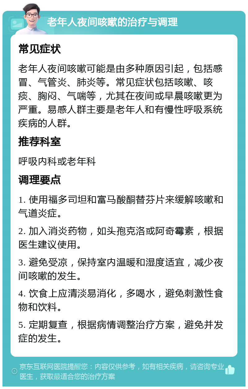 老年人夜间咳嗽的治疗与调理 常见症状 老年人夜间咳嗽可能是由多种原因引起，包括感冒、气管炎、肺炎等。常见症状包括咳嗽、咳痰、胸闷、气喘等，尤其在夜间或早晨咳嗽更为严重。易感人群主要是老年人和有慢性呼吸系统疾病的人群。 推荐科室 呼吸内科或老年科 调理要点 1. 使用福多司坦和富马酸酮替芬片来缓解咳嗽和气道炎症。 2. 加入消炎药物，如头孢克洛或阿奇霉素，根据医生建议使用。 3. 避免受凉，保持室内温暖和湿度适宜，减少夜间咳嗽的发生。 4. 饮食上应清淡易消化，多喝水，避免刺激性食物和饮料。 5. 定期复查，根据病情调整治疗方案，避免并发症的发生。