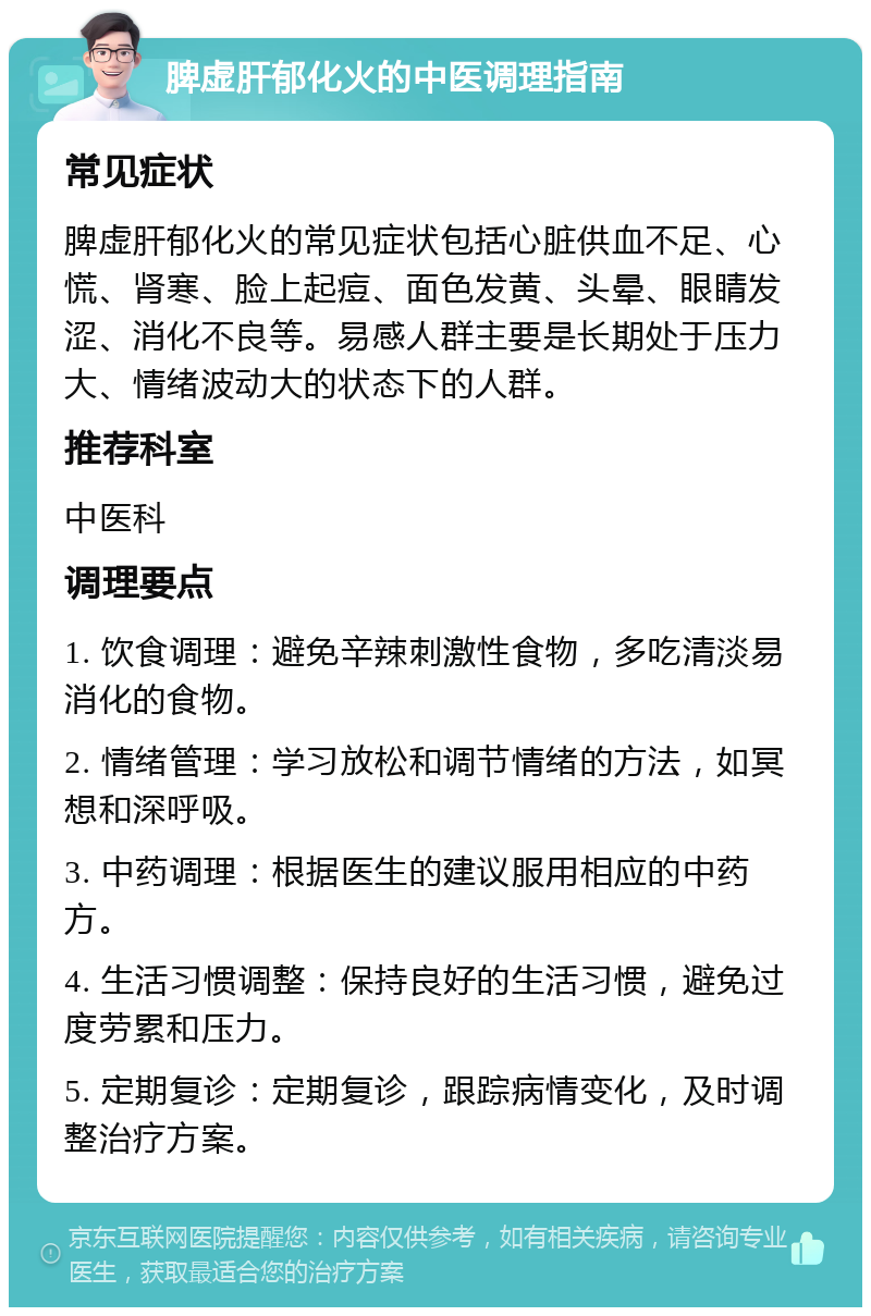 脾虚肝郁化火的中医调理指南 常见症状 脾虚肝郁化火的常见症状包括心脏供血不足、心慌、肾寒、脸上起痘、面色发黄、头晕、眼睛发涩、消化不良等。易感人群主要是长期处于压力大、情绪波动大的状态下的人群。 推荐科室 中医科 调理要点 1. 饮食调理：避免辛辣刺激性食物，多吃清淡易消化的食物。 2. 情绪管理：学习放松和调节情绪的方法，如冥想和深呼吸。 3. 中药调理：根据医生的建议服用相应的中药方。 4. 生活习惯调整：保持良好的生活习惯，避免过度劳累和压力。 5. 定期复诊：定期复诊，跟踪病情变化，及时调整治疗方案。