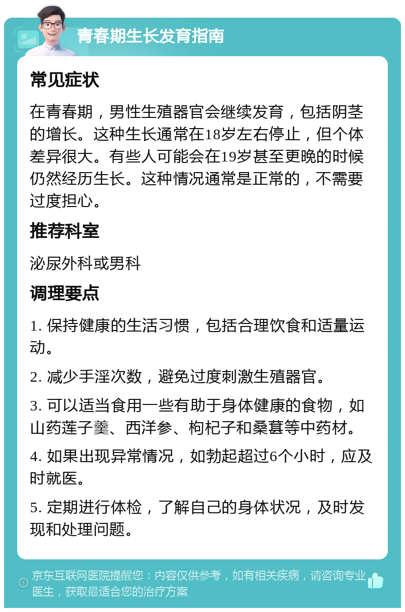 青春期生长发育指南 常见症状 在青春期，男性生殖器官会继续发育，包括阴茎的增长。这种生长通常在18岁左右停止，但个体差异很大。有些人可能会在19岁甚至更晚的时候仍然经历生长。这种情况通常是正常的，不需要过度担心。 推荐科室 泌尿外科或男科 调理要点 1. 保持健康的生活习惯，包括合理饮食和适量运动。 2. 减少手淫次数，避免过度刺激生殖器官。 3. 可以适当食用一些有助于身体健康的食物，如山药莲子羹、西洋参、枸杞子和桑葚等中药材。 4. 如果出现异常情况，如勃起超过6个小时，应及时就医。 5. 定期进行体检，了解自己的身体状况，及时发现和处理问题。