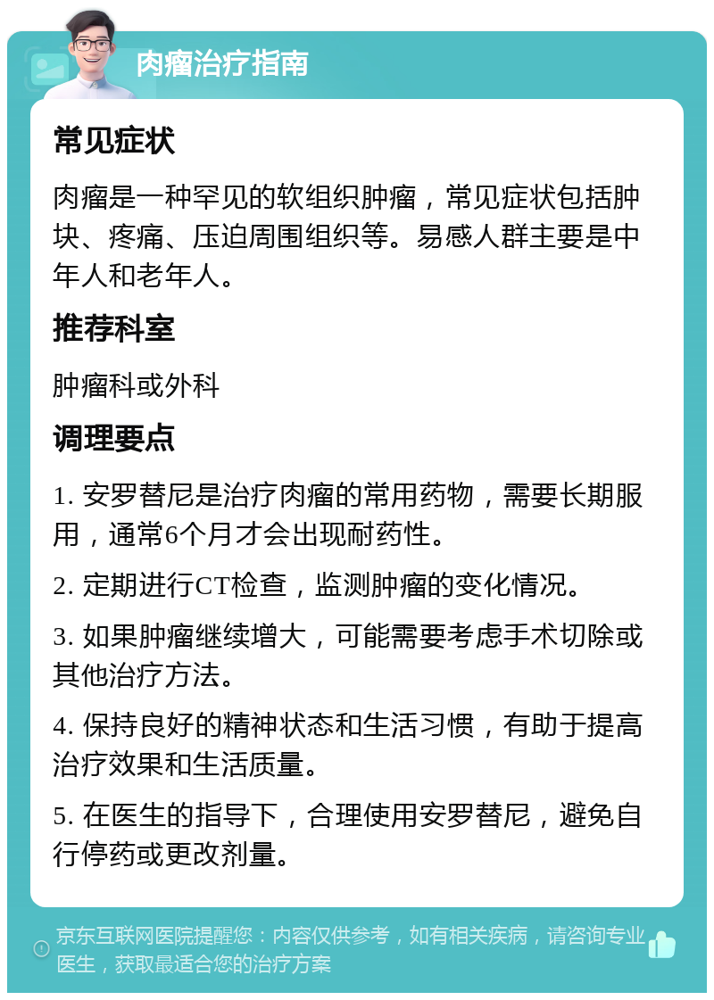 肉瘤治疗指南 常见症状 肉瘤是一种罕见的软组织肿瘤，常见症状包括肿块、疼痛、压迫周围组织等。易感人群主要是中年人和老年人。 推荐科室 肿瘤科或外科 调理要点 1. 安罗替尼是治疗肉瘤的常用药物，需要长期服用，通常6个月才会出现耐药性。 2. 定期进行CT检查，监测肿瘤的变化情况。 3. 如果肿瘤继续增大，可能需要考虑手术切除或其他治疗方法。 4. 保持良好的精神状态和生活习惯，有助于提高治疗效果和生活质量。 5. 在医生的指导下，合理使用安罗替尼，避免自行停药或更改剂量。