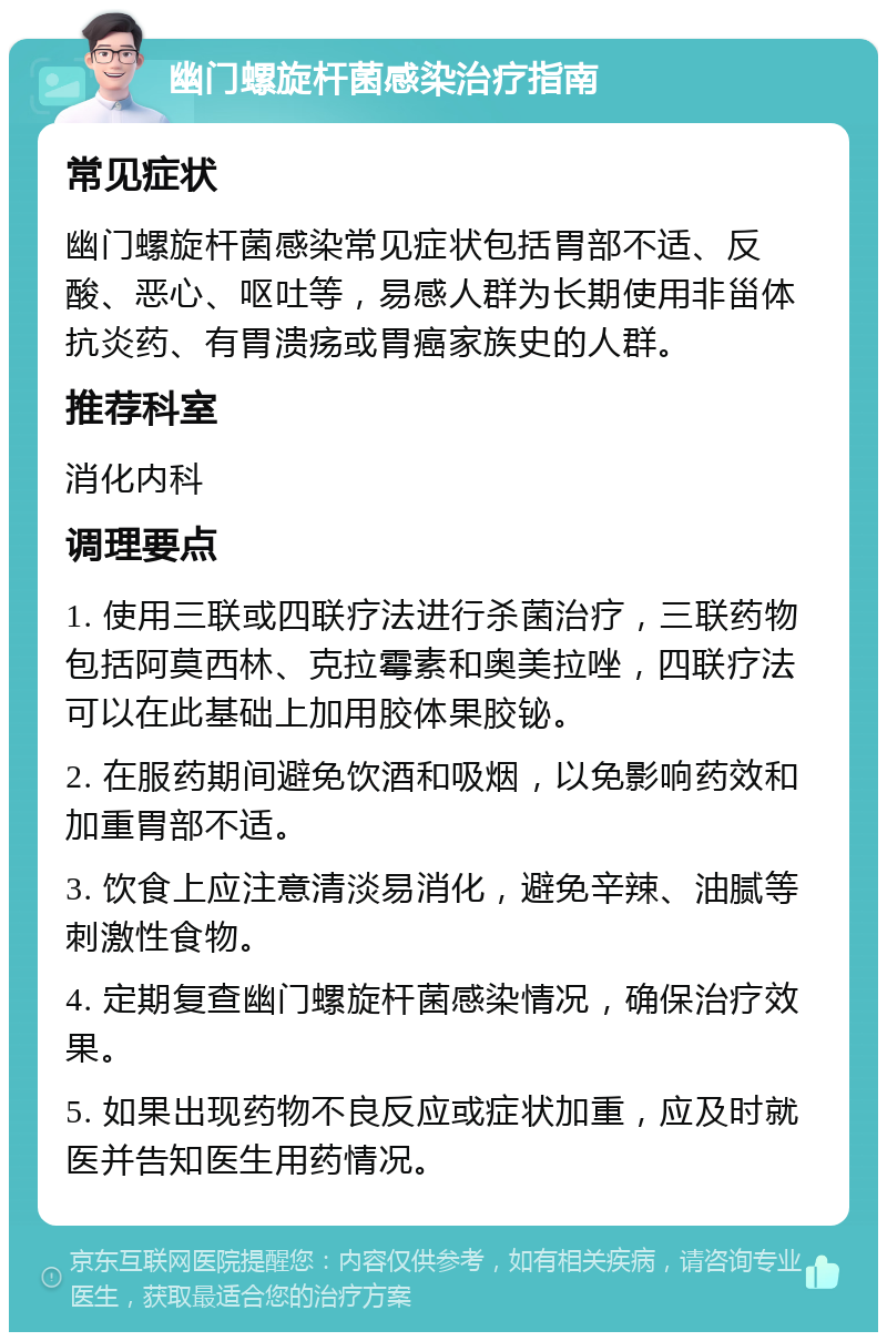 幽门螺旋杆菌感染治疗指南 常见症状 幽门螺旋杆菌感染常见症状包括胃部不适、反酸、恶心、呕吐等，易感人群为长期使用非甾体抗炎药、有胃溃疡或胃癌家族史的人群。 推荐科室 消化内科 调理要点 1. 使用三联或四联疗法进行杀菌治疗，三联药物包括阿莫西林、克拉霉素和奥美拉唑，四联疗法可以在此基础上加用胶体果胶铋。 2. 在服药期间避免饮酒和吸烟，以免影响药效和加重胃部不适。 3. 饮食上应注意清淡易消化，避免辛辣、油腻等刺激性食物。 4. 定期复查幽门螺旋杆菌感染情况，确保治疗效果。 5. 如果出现药物不良反应或症状加重，应及时就医并告知医生用药情况。