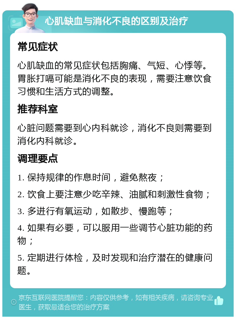 心肌缺血与消化不良的区别及治疗 常见症状 心肌缺血的常见症状包括胸痛、气短、心悸等。胃胀打嗝可能是消化不良的表现，需要注意饮食习惯和生活方式的调整。 推荐科室 心脏问题需要到心内科就诊，消化不良则需要到消化内科就诊。 调理要点 1. 保持规律的作息时间，避免熬夜； 2. 饮食上要注意少吃辛辣、油腻和刺激性食物； 3. 多进行有氧运动，如散步、慢跑等； 4. 如果有必要，可以服用一些调节心脏功能的药物； 5. 定期进行体检，及时发现和治疗潜在的健康问题。