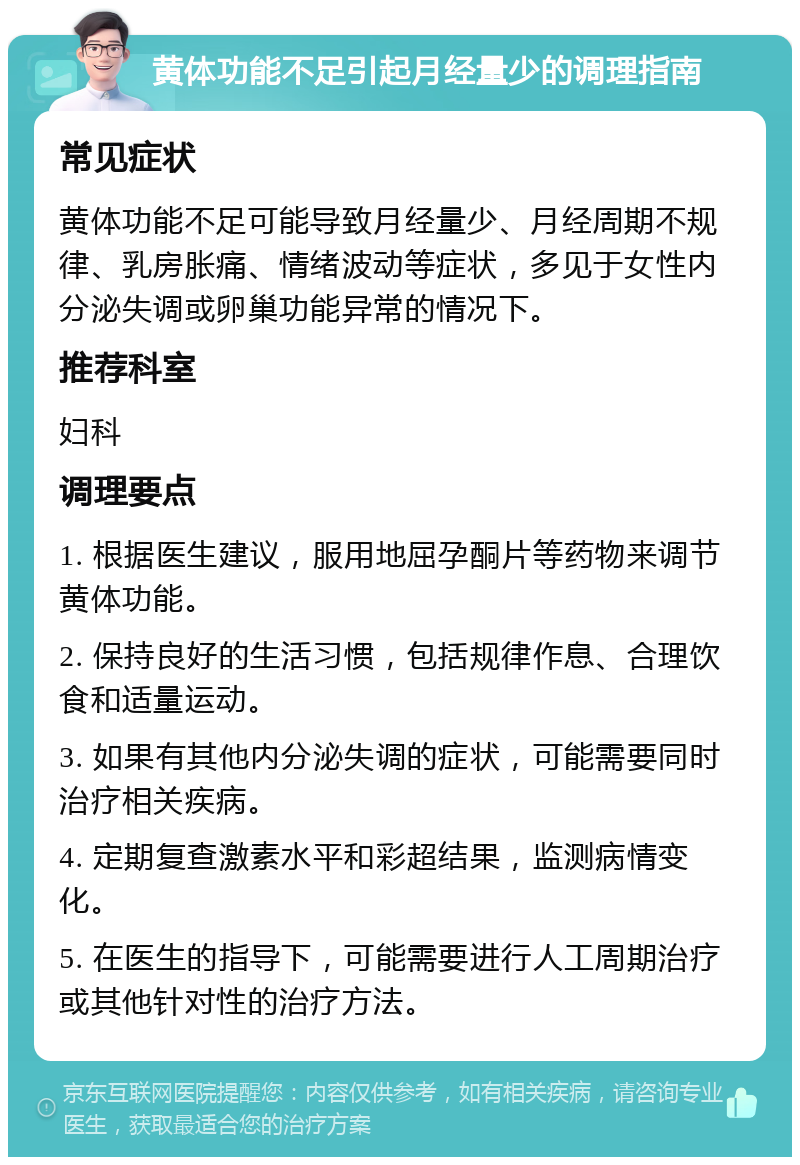 黄体功能不足引起月经量少的调理指南 常见症状 黄体功能不足可能导致月经量少、月经周期不规律、乳房胀痛、情绪波动等症状，多见于女性内分泌失调或卵巢功能异常的情况下。 推荐科室 妇科 调理要点 1. 根据医生建议，服用地屈孕酮片等药物来调节黄体功能。 2. 保持良好的生活习惯，包括规律作息、合理饮食和适量运动。 3. 如果有其他内分泌失调的症状，可能需要同时治疗相关疾病。 4. 定期复查激素水平和彩超结果，监测病情变化。 5. 在医生的指导下，可能需要进行人工周期治疗或其他针对性的治疗方法。