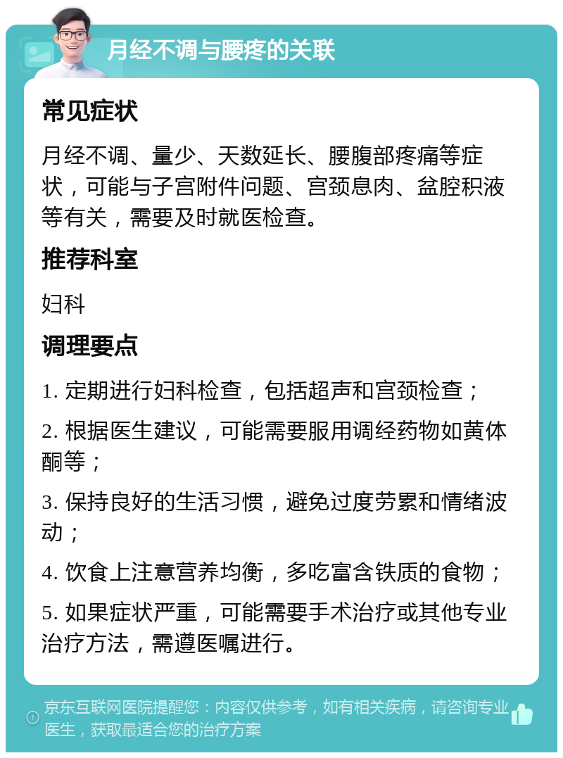 月经不调与腰疼的关联 常见症状 月经不调、量少、天数延长、腰腹部疼痛等症状，可能与子宫附件问题、宫颈息肉、盆腔积液等有关，需要及时就医检查。 推荐科室 妇科 调理要点 1. 定期进行妇科检查，包括超声和宫颈检查； 2. 根据医生建议，可能需要服用调经药物如黄体酮等； 3. 保持良好的生活习惯，避免过度劳累和情绪波动； 4. 饮食上注意营养均衡，多吃富含铁质的食物； 5. 如果症状严重，可能需要手术治疗或其他专业治疗方法，需遵医嘱进行。