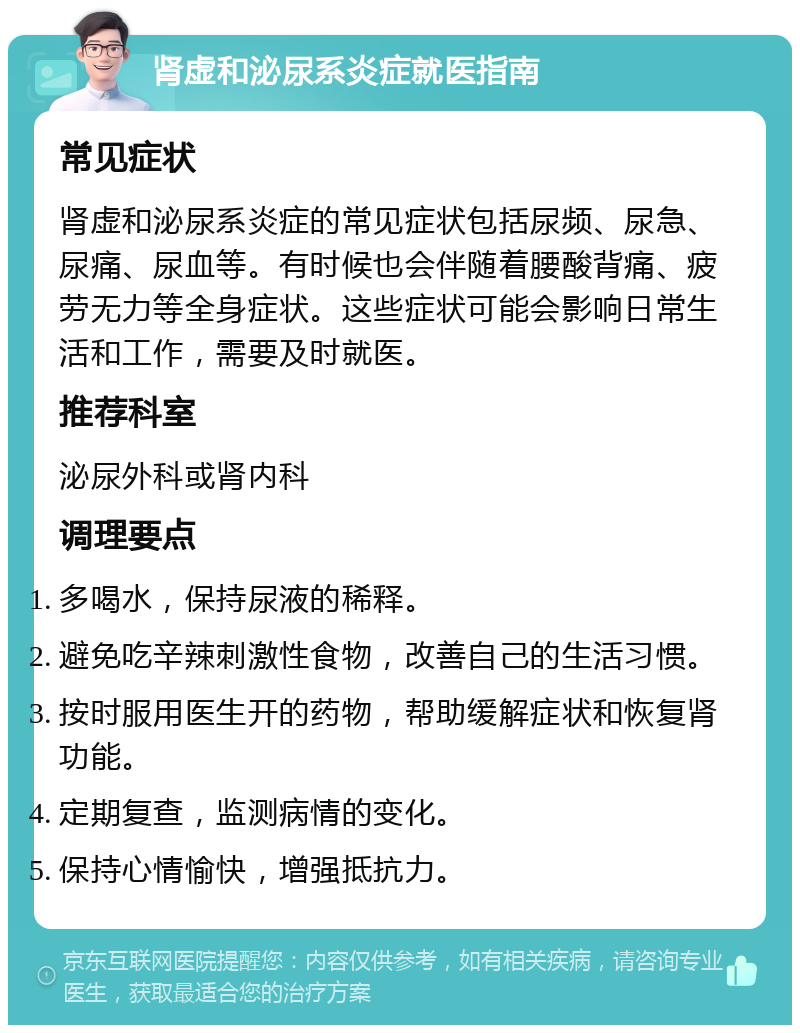 肾虚和泌尿系炎症就医指南 常见症状 肾虚和泌尿系炎症的常见症状包括尿频、尿急、尿痛、尿血等。有时候也会伴随着腰酸背痛、疲劳无力等全身症状。这些症状可能会影响日常生活和工作，需要及时就医。 推荐科室 泌尿外科或肾内科 调理要点 多喝水，保持尿液的稀释。 避免吃辛辣刺激性食物，改善自己的生活习惯。 按时服用医生开的药物，帮助缓解症状和恢复肾功能。 定期复查，监测病情的变化。 保持心情愉快，增强抵抗力。