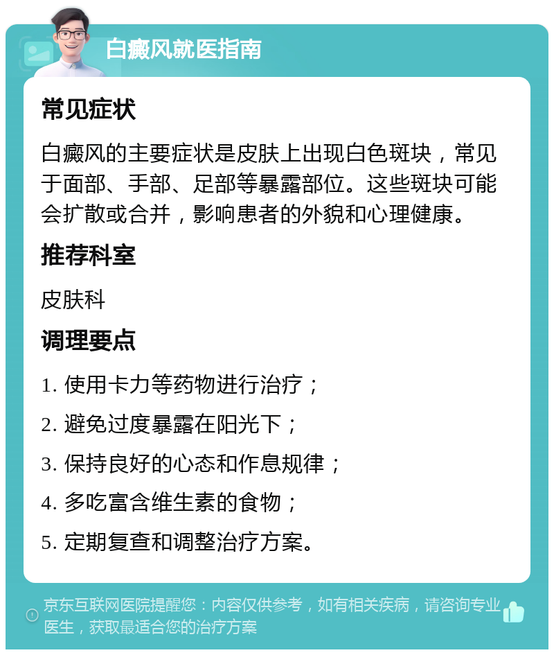 白癜风就医指南 常见症状 白癜风的主要症状是皮肤上出现白色斑块，常见于面部、手部、足部等暴露部位。这些斑块可能会扩散或合并，影响患者的外貌和心理健康。 推荐科室 皮肤科 调理要点 1. 使用卡力等药物进行治疗； 2. 避免过度暴露在阳光下； 3. 保持良好的心态和作息规律； 4. 多吃富含维生素的食物； 5. 定期复查和调整治疗方案。