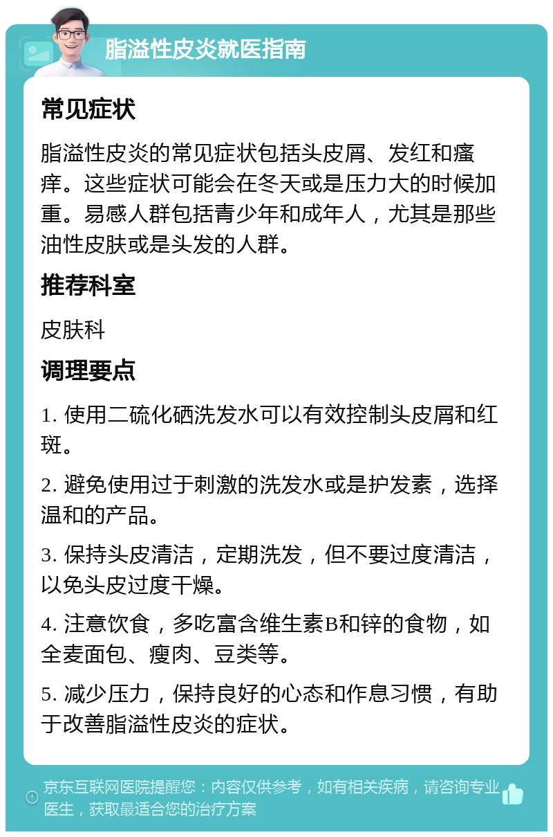 脂溢性皮炎就医指南 常见症状 脂溢性皮炎的常见症状包括头皮屑、发红和瘙痒。这些症状可能会在冬天或是压力大的时候加重。易感人群包括青少年和成年人，尤其是那些油性皮肤或是头发的人群。 推荐科室 皮肤科 调理要点 1. 使用二硫化硒洗发水可以有效控制头皮屑和红斑。 2. 避免使用过于刺激的洗发水或是护发素，选择温和的产品。 3. 保持头皮清洁，定期洗发，但不要过度清洁，以免头皮过度干燥。 4. 注意饮食，多吃富含维生素B和锌的食物，如全麦面包、瘦肉、豆类等。 5. 减少压力，保持良好的心态和作息习惯，有助于改善脂溢性皮炎的症状。