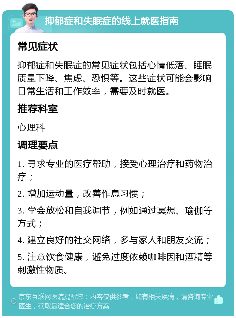 抑郁症和失眠症的线上就医指南 常见症状 抑郁症和失眠症的常见症状包括心情低落、睡眠质量下降、焦虑、恐惧等。这些症状可能会影响日常生活和工作效率，需要及时就医。 推荐科室 心理科 调理要点 1. 寻求专业的医疗帮助，接受心理治疗和药物治疗； 2. 增加运动量，改善作息习惯； 3. 学会放松和自我调节，例如通过冥想、瑜伽等方式； 4. 建立良好的社交网络，多与家人和朋友交流； 5. 注意饮食健康，避免过度依赖咖啡因和酒精等刺激性物质。