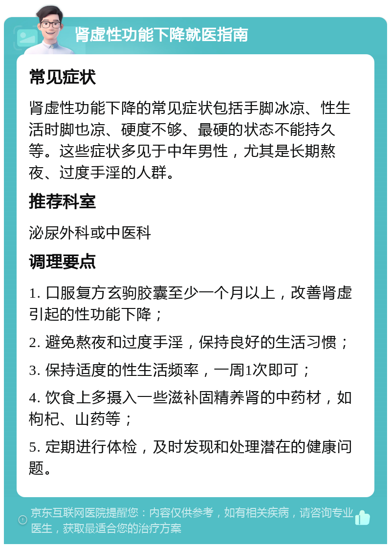 肾虚性功能下降就医指南 常见症状 肾虚性功能下降的常见症状包括手脚冰凉、性生活时脚也凉、硬度不够、最硬的状态不能持久等。这些症状多见于中年男性，尤其是长期熬夜、过度手淫的人群。 推荐科室 泌尿外科或中医科 调理要点 1. 口服复方玄驹胶囊至少一个月以上，改善肾虚引起的性功能下降； 2. 避免熬夜和过度手淫，保持良好的生活习惯； 3. 保持适度的性生活频率，一周1次即可； 4. 饮食上多摄入一些滋补固精养肾的中药材，如枸杞、山药等； 5. 定期进行体检，及时发现和处理潜在的健康问题。