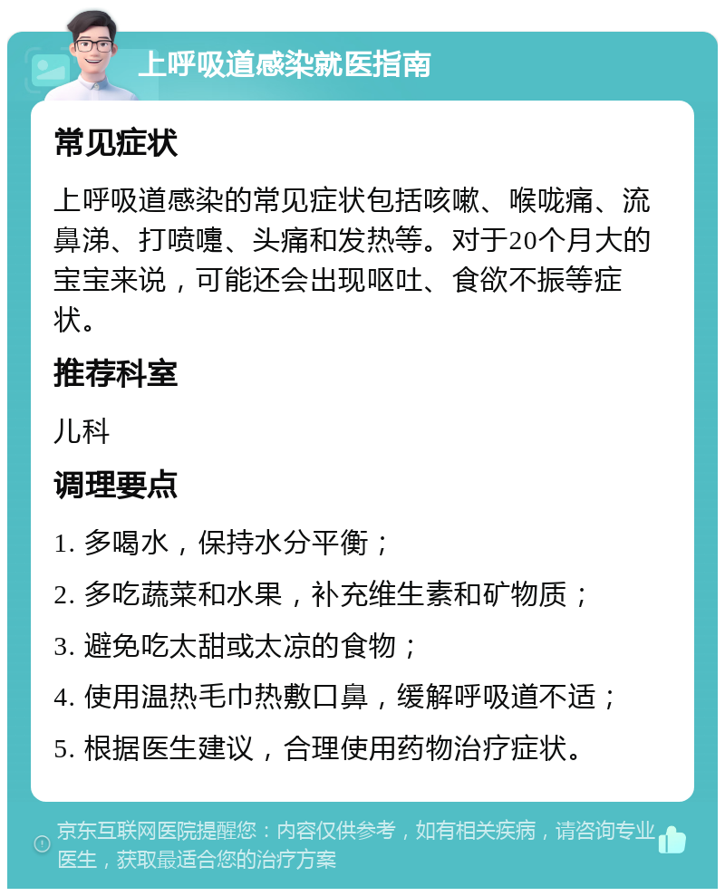 上呼吸道感染就医指南 常见症状 上呼吸道感染的常见症状包括咳嗽、喉咙痛、流鼻涕、打喷嚏、头痛和发热等。对于20个月大的宝宝来说，可能还会出现呕吐、食欲不振等症状。 推荐科室 儿科 调理要点 1. 多喝水，保持水分平衡； 2. 多吃蔬菜和水果，补充维生素和矿物质； 3. 避免吃太甜或太凉的食物； 4. 使用温热毛巾热敷口鼻，缓解呼吸道不适； 5. 根据医生建议，合理使用药物治疗症状。