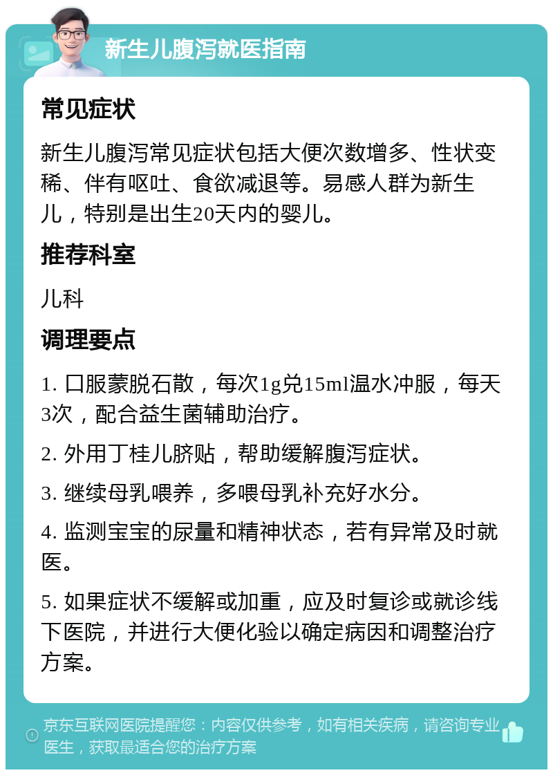 新生儿腹泻就医指南 常见症状 新生儿腹泻常见症状包括大便次数增多、性状变稀、伴有呕吐、食欲减退等。易感人群为新生儿，特别是出生20天内的婴儿。 推荐科室 儿科 调理要点 1. 口服蒙脱石散，每次1g兑15ml温水冲服，每天3次，配合益生菌辅助治疗。 2. 外用丁桂儿脐贴，帮助缓解腹泻症状。 3. 继续母乳喂养，多喂母乳补充好水分。 4. 监测宝宝的尿量和精神状态，若有异常及时就医。 5. 如果症状不缓解或加重，应及时复诊或就诊线下医院，并进行大便化验以确定病因和调整治疗方案。