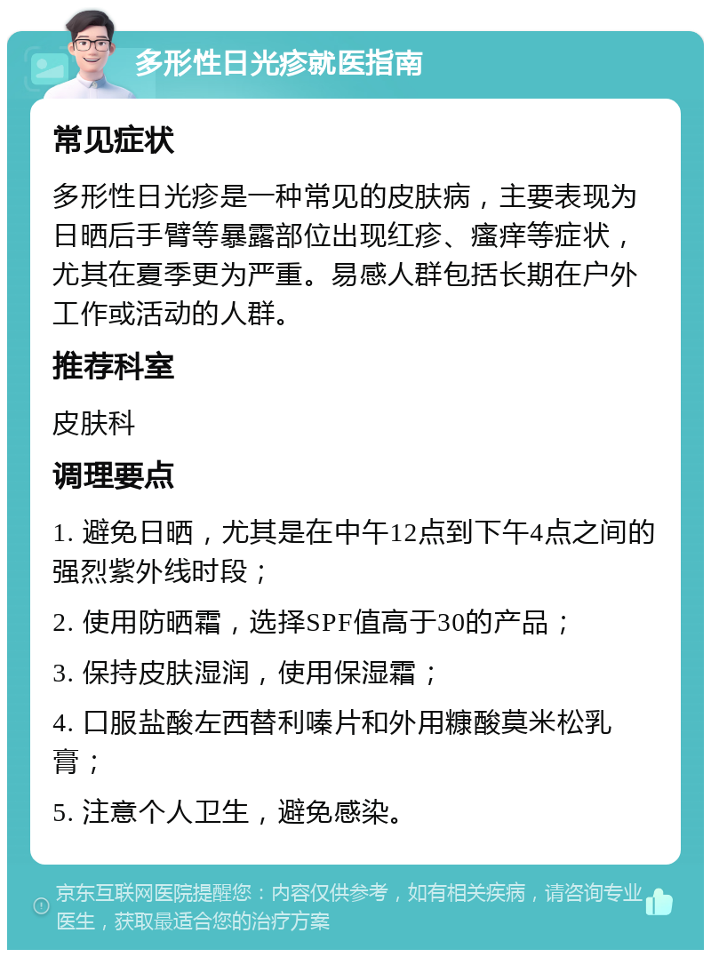 多形性日光疹就医指南 常见症状 多形性日光疹是一种常见的皮肤病，主要表现为日晒后手臂等暴露部位出现红疹、瘙痒等症状，尤其在夏季更为严重。易感人群包括长期在户外工作或活动的人群。 推荐科室 皮肤科 调理要点 1. 避免日晒，尤其是在中午12点到下午4点之间的强烈紫外线时段； 2. 使用防晒霜，选择SPF值高于30的产品； 3. 保持皮肤湿润，使用保湿霜； 4. 口服盐酸左西替利嗪片和外用糠酸莫米松乳膏； 5. 注意个人卫生，避免感染。