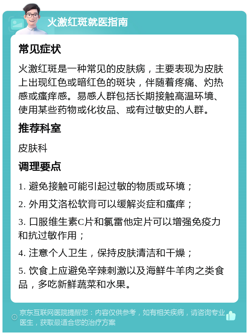 火激红斑就医指南 常见症状 火激红斑是一种常见的皮肤病，主要表现为皮肤上出现红色或暗红色的斑块，伴随着疼痛、灼热感或瘙痒感。易感人群包括长期接触高温环境、使用某些药物或化妆品、或有过敏史的人群。 推荐科室 皮肤科 调理要点 1. 避免接触可能引起过敏的物质或环境； 2. 外用艾洛松软膏可以缓解炎症和瘙痒； 3. 口服维生素C片和氯雷他定片可以增强免疫力和抗过敏作用； 4. 注意个人卫生，保持皮肤清洁和干燥； 5. 饮食上应避免辛辣刺激以及海鲜牛羊肉之类食品，多吃新鲜蔬菜和水果。