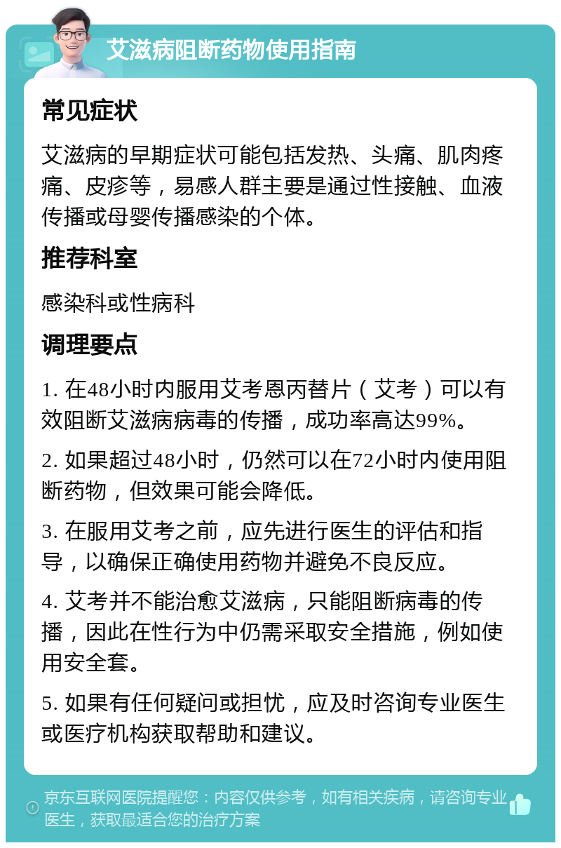 艾滋病阻断药物使用指南 常见症状 艾滋病的早期症状可能包括发热、头痛、肌肉疼痛、皮疹等，易感人群主要是通过性接触、血液传播或母婴传播感染的个体。 推荐科室 感染科或性病科 调理要点 1. 在48小时内服用艾考恩丙替片（艾考）可以有效阻断艾滋病病毒的传播，成功率高达99%。 2. 如果超过48小时，仍然可以在72小时内使用阻断药物，但效果可能会降低。 3. 在服用艾考之前，应先进行医生的评估和指导，以确保正确使用药物并避免不良反应。 4. 艾考并不能治愈艾滋病，只能阻断病毒的传播，因此在性行为中仍需采取安全措施，例如使用安全套。 5. 如果有任何疑问或担忧，应及时咨询专业医生或医疗机构获取帮助和建议。