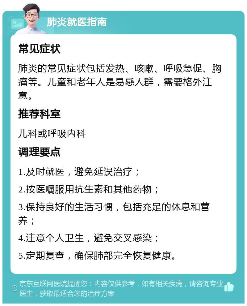 肺炎就医指南 常见症状 肺炎的常见症状包括发热、咳嗽、呼吸急促、胸痛等。儿童和老年人是易感人群，需要格外注意。 推荐科室 儿科或呼吸内科 调理要点 1.及时就医，避免延误治疗； 2.按医嘱服用抗生素和其他药物； 3.保持良好的生活习惯，包括充足的休息和营养； 4.注意个人卫生，避免交叉感染； 5.定期复查，确保肺部完全恢复健康。