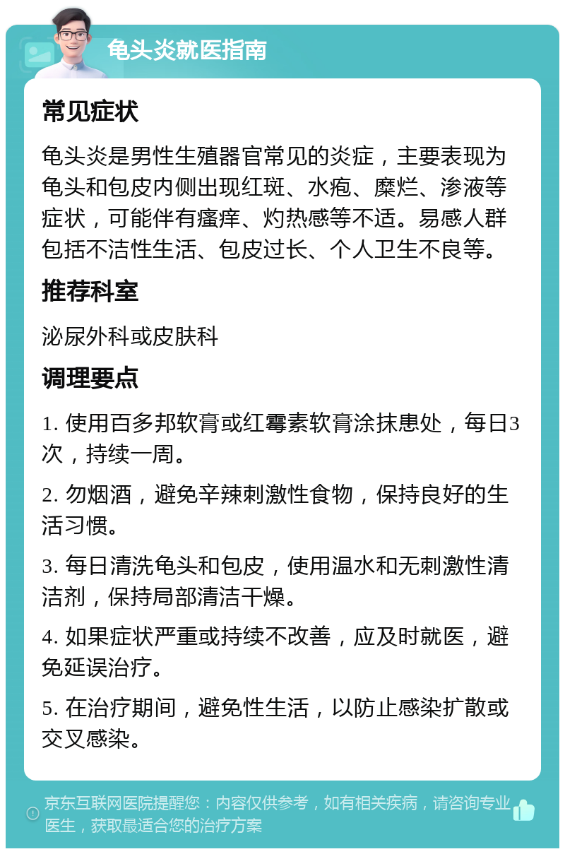 龟头炎就医指南 常见症状 龟头炎是男性生殖器官常见的炎症，主要表现为龟头和包皮内侧出现红斑、水疱、糜烂、渗液等症状，可能伴有瘙痒、灼热感等不适。易感人群包括不洁性生活、包皮过长、个人卫生不良等。 推荐科室 泌尿外科或皮肤科 调理要点 1. 使用百多邦软膏或红霉素软膏涂抹患处，每日3次，持续一周。 2. 勿烟酒，避免辛辣刺激性食物，保持良好的生活习惯。 3. 每日清洗龟头和包皮，使用温水和无刺激性清洁剂，保持局部清洁干燥。 4. 如果症状严重或持续不改善，应及时就医，避免延误治疗。 5. 在治疗期间，避免性生活，以防止感染扩散或交叉感染。