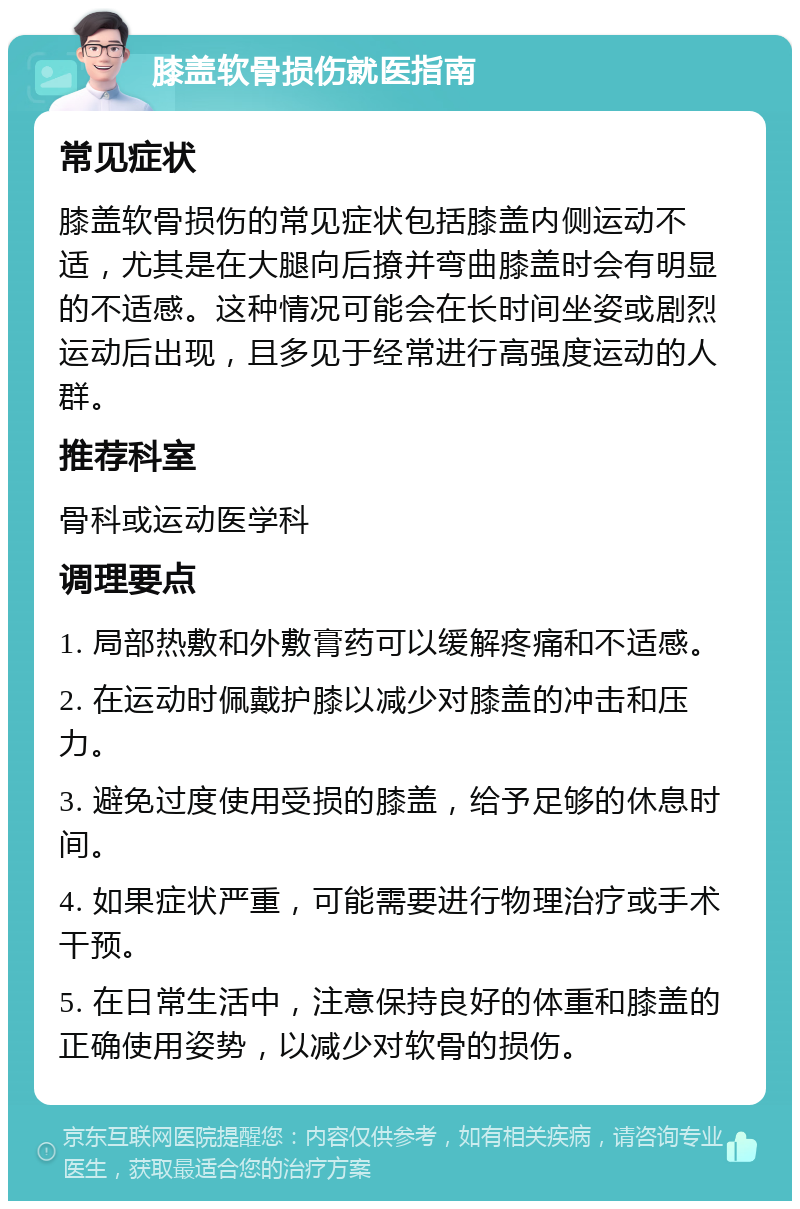 膝盖软骨损伤就医指南 常见症状 膝盖软骨损伤的常见症状包括膝盖内侧运动不适，尤其是在大腿向后撩并弯曲膝盖时会有明显的不适感。这种情况可能会在长时间坐姿或剧烈运动后出现，且多见于经常进行高强度运动的人群。 推荐科室 骨科或运动医学科 调理要点 1. 局部热敷和外敷膏药可以缓解疼痛和不适感。 2. 在运动时佩戴护膝以减少对膝盖的冲击和压力。 3. 避免过度使用受损的膝盖，给予足够的休息时间。 4. 如果症状严重，可能需要进行物理治疗或手术干预。 5. 在日常生活中，注意保持良好的体重和膝盖的正确使用姿势，以减少对软骨的损伤。