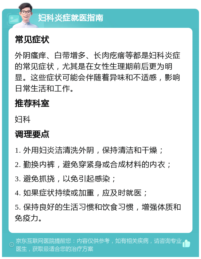 妇科炎症就医指南 常见症状 外阴瘙痒、白带增多、长肉疙瘩等都是妇科炎症的常见症状，尤其是在女性生理期前后更为明显。这些症状可能会伴随着异味和不适感，影响日常生活和工作。 推荐科室 妇科 调理要点 1. 外用妇炎洁清洗外阴，保持清洁和干燥； 2. 勤换内裤，避免穿紧身或合成材料的内衣； 3. 避免抓挠，以免引起感染； 4. 如果症状持续或加重，应及时就医； 5. 保持良好的生活习惯和饮食习惯，增强体质和免疫力。