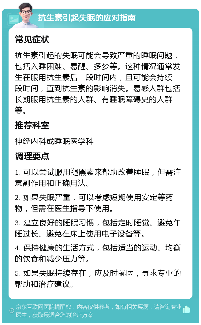 抗生素引起失眠的应对指南 常见症状 抗生素引起的失眠可能会导致严重的睡眠问题，包括入睡困难、易醒、多梦等。这种情况通常发生在服用抗生素后一段时间内，且可能会持续一段时间，直到抗生素的影响消失。易感人群包括长期服用抗生素的人群、有睡眠障碍史的人群等。 推荐科室 神经内科或睡眠医学科 调理要点 1. 可以尝试服用褪黑素来帮助改善睡眠，但需注意副作用和正确用法。 2. 如果失眠严重，可以考虑短期使用安定等药物，但需在医生指导下使用。 3. 建立良好的睡眠习惯，包括定时睡觉、避免午睡过长、避免在床上使用电子设备等。 4. 保持健康的生活方式，包括适当的运动、均衡的饮食和减少压力等。 5. 如果失眠持续存在，应及时就医，寻求专业的帮助和治疗建议。