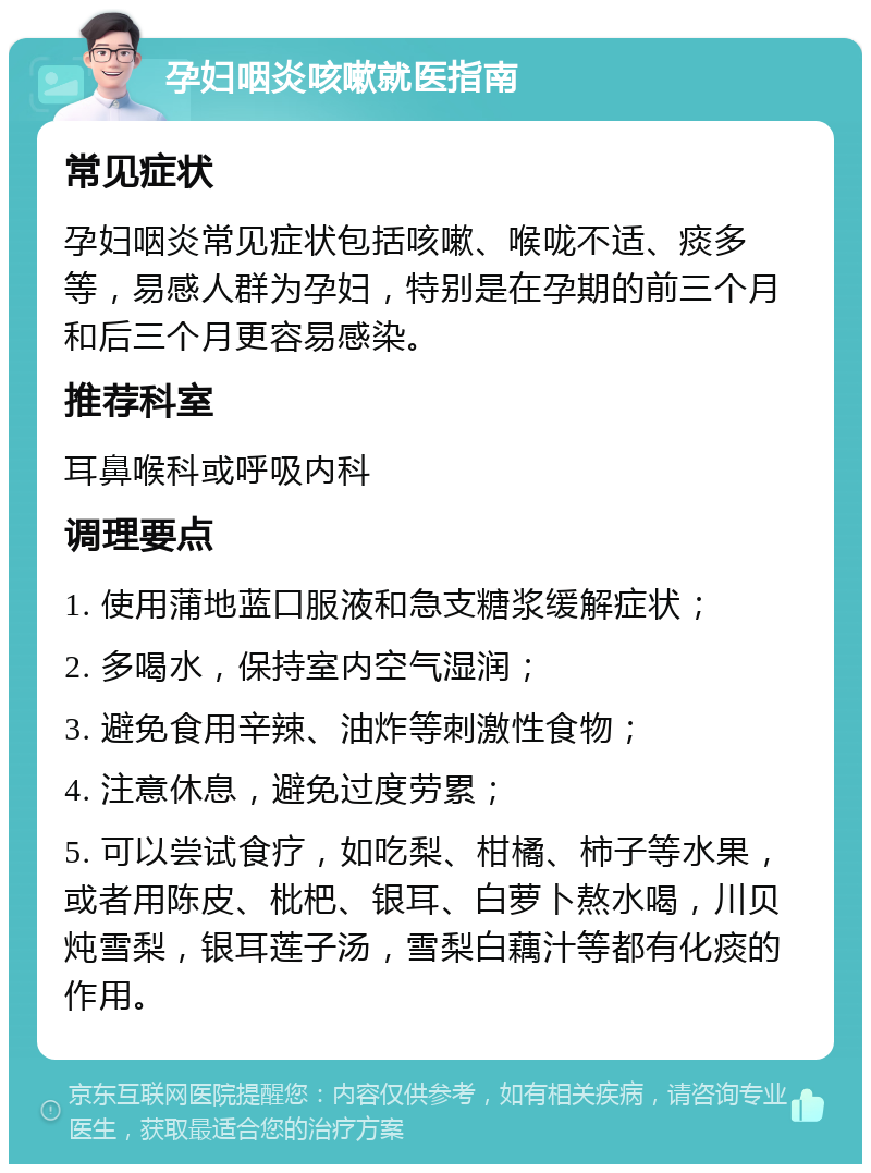 孕妇咽炎咳嗽就医指南 常见症状 孕妇咽炎常见症状包括咳嗽、喉咙不适、痰多等，易感人群为孕妇，特别是在孕期的前三个月和后三个月更容易感染。 推荐科室 耳鼻喉科或呼吸内科 调理要点 1. 使用蒲地蓝口服液和急支糖浆缓解症状； 2. 多喝水，保持室内空气湿润； 3. 避免食用辛辣、油炸等刺激性食物； 4. 注意休息，避免过度劳累； 5. 可以尝试食疗，如吃梨、柑橘、柿子等水果，或者用陈皮、枇杷、银耳、白萝卜熬水喝，川贝炖雪梨，银耳莲子汤，雪梨白藕汁等都有化痰的作用。