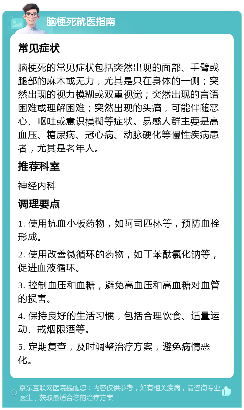 脑梗死就医指南 常见症状 脑梗死的常见症状包括突然出现的面部、手臂或腿部的麻木或无力，尤其是只在身体的一侧；突然出现的视力模糊或双重视觉；突然出现的言语困难或理解困难；突然出现的头痛，可能伴随恶心、呕吐或意识模糊等症状。易感人群主要是高血压、糖尿病、冠心病、动脉硬化等慢性疾病患者，尤其是老年人。 推荐科室 神经内科 调理要点 1. 使用抗血小板药物，如阿司匹林等，预防血栓形成。 2. 使用改善微循环的药物，如丁苯酞氯化钠等，促进血液循环。 3. 控制血压和血糖，避免高血压和高血糖对血管的损害。 4. 保持良好的生活习惯，包括合理饮食、适量运动、戒烟限酒等。 5. 定期复查，及时调整治疗方案，避免病情恶化。