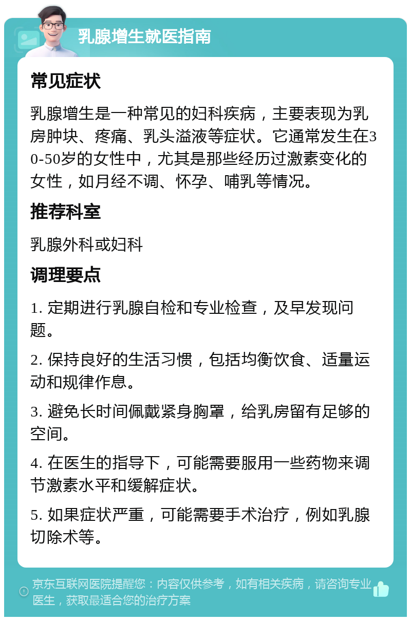 乳腺增生就医指南 常见症状 乳腺增生是一种常见的妇科疾病，主要表现为乳房肿块、疼痛、乳头溢液等症状。它通常发生在30-50岁的女性中，尤其是那些经历过激素变化的女性，如月经不调、怀孕、哺乳等情况。 推荐科室 乳腺外科或妇科 调理要点 1. 定期进行乳腺自检和专业检查，及早发现问题。 2. 保持良好的生活习惯，包括均衡饮食、适量运动和规律作息。 3. 避免长时间佩戴紧身胸罩，给乳房留有足够的空间。 4. 在医生的指导下，可能需要服用一些药物来调节激素水平和缓解症状。 5. 如果症状严重，可能需要手术治疗，例如乳腺切除术等。