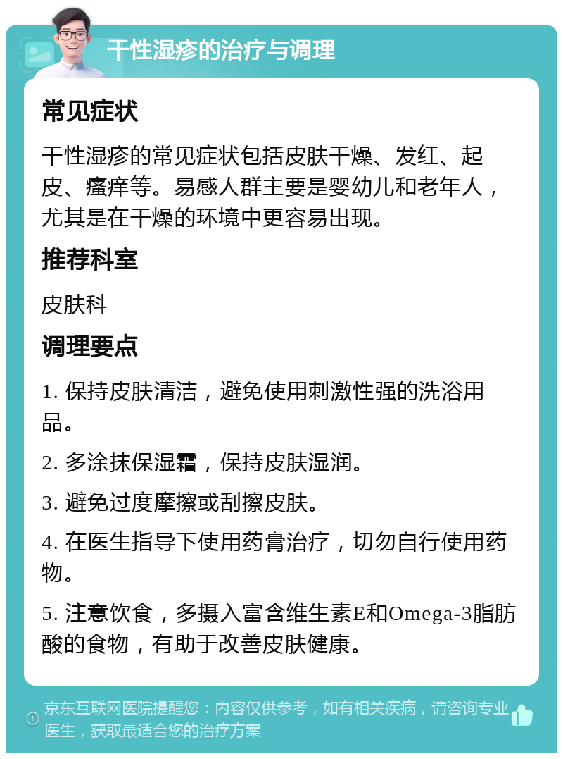 干性湿疹的治疗与调理 常见症状 干性湿疹的常见症状包括皮肤干燥、发红、起皮、瘙痒等。易感人群主要是婴幼儿和老年人，尤其是在干燥的环境中更容易出现。 推荐科室 皮肤科 调理要点 1. 保持皮肤清洁，避免使用刺激性强的洗浴用品。 2. 多涂抹保湿霜，保持皮肤湿润。 3. 避免过度摩擦或刮擦皮肤。 4. 在医生指导下使用药膏治疗，切勿自行使用药物。 5. 注意饮食，多摄入富含维生素E和Omega-3脂肪酸的食物，有助于改善皮肤健康。