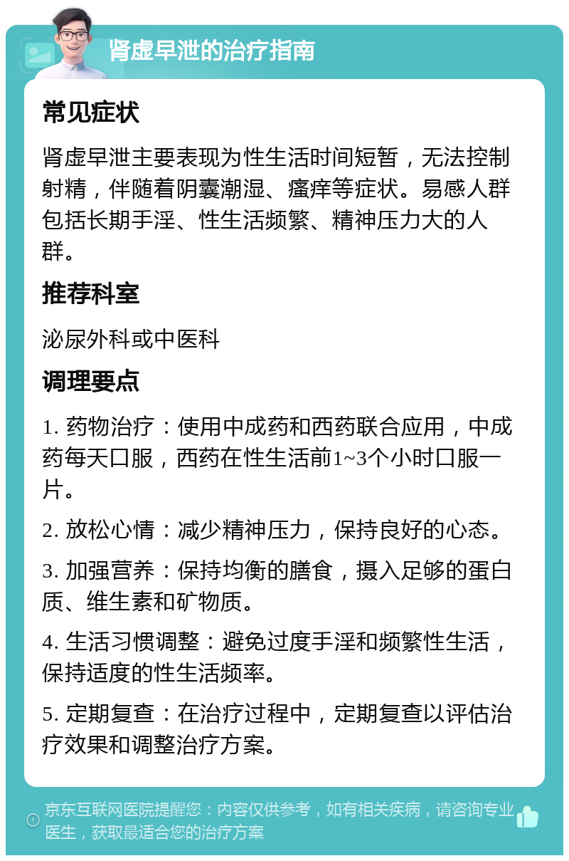 肾虚早泄的治疗指南 常见症状 肾虚早泄主要表现为性生活时间短暂，无法控制射精，伴随着阴囊潮湿、瘙痒等症状。易感人群包括长期手淫、性生活频繁、精神压力大的人群。 推荐科室 泌尿外科或中医科 调理要点 1. 药物治疗：使用中成药和西药联合应用，中成药每天口服，西药在性生活前1~3个小时口服一片。 2. 放松心情：减少精神压力，保持良好的心态。 3. 加强营养：保持均衡的膳食，摄入足够的蛋白质、维生素和矿物质。 4. 生活习惯调整：避免过度手淫和频繁性生活，保持适度的性生活频率。 5. 定期复查：在治疗过程中，定期复查以评估治疗效果和调整治疗方案。