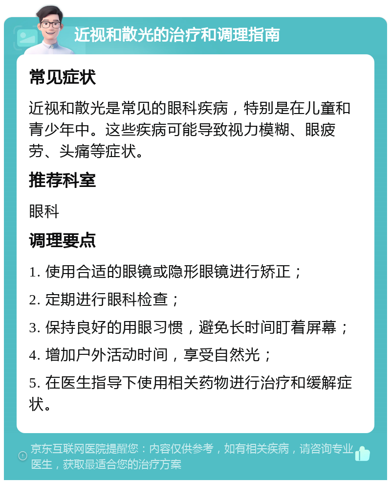 近视和散光的治疗和调理指南 常见症状 近视和散光是常见的眼科疾病，特别是在儿童和青少年中。这些疾病可能导致视力模糊、眼疲劳、头痛等症状。 推荐科室 眼科 调理要点 1. 使用合适的眼镜或隐形眼镜进行矫正； 2. 定期进行眼科检查； 3. 保持良好的用眼习惯，避免长时间盯着屏幕； 4. 增加户外活动时间，享受自然光； 5. 在医生指导下使用相关药物进行治疗和缓解症状。