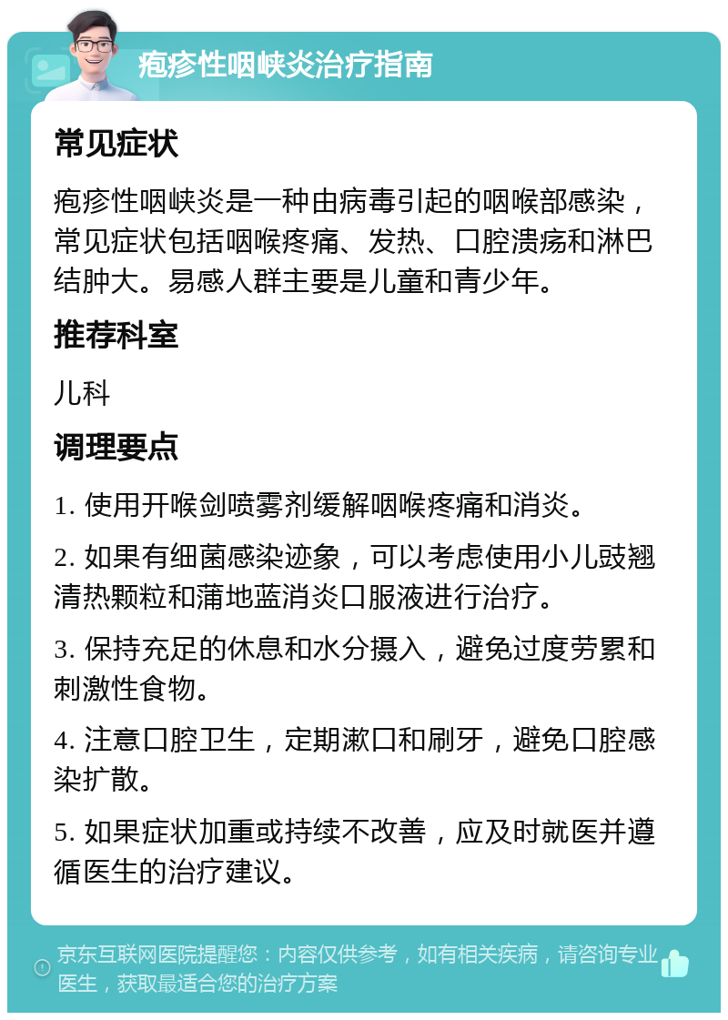 疱疹性咽峡炎治疗指南 常见症状 疱疹性咽峡炎是一种由病毒引起的咽喉部感染，常见症状包括咽喉疼痛、发热、口腔溃疡和淋巴结肿大。易感人群主要是儿童和青少年。 推荐科室 儿科 调理要点 1. 使用开喉剑喷雾剂缓解咽喉疼痛和消炎。 2. 如果有细菌感染迹象，可以考虑使用小儿豉翘清热颗粒和蒲地蓝消炎口服液进行治疗。 3. 保持充足的休息和水分摄入，避免过度劳累和刺激性食物。 4. 注意口腔卫生，定期漱口和刷牙，避免口腔感染扩散。 5. 如果症状加重或持续不改善，应及时就医并遵循医生的治疗建议。