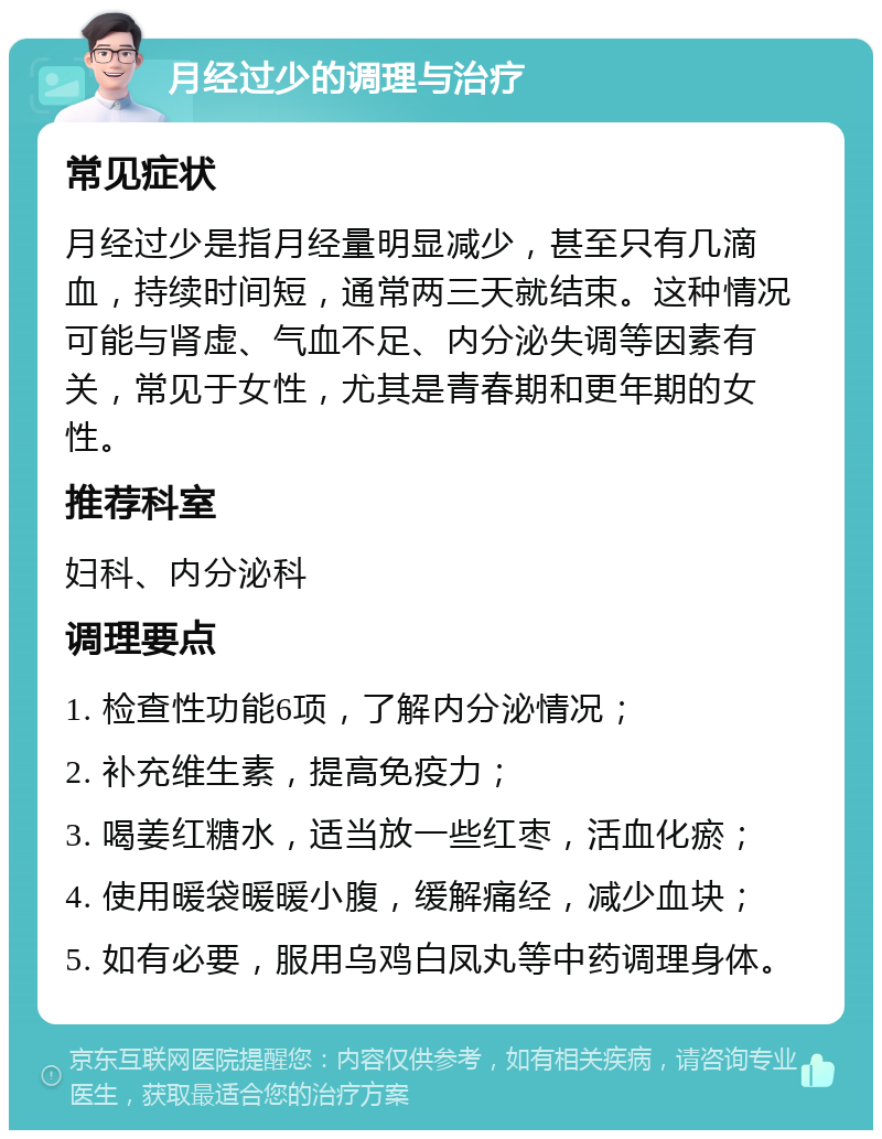 月经过少的调理与治疗 常见症状 月经过少是指月经量明显减少，甚至只有几滴血，持续时间短，通常两三天就结束。这种情况可能与肾虚、气血不足、内分泌失调等因素有关，常见于女性，尤其是青春期和更年期的女性。 推荐科室 妇科、内分泌科 调理要点 1. 检查性功能6项，了解内分泌情况； 2. 补充维生素，提高免疫力； 3. 喝姜红糖水，适当放一些红枣，活血化瘀； 4. 使用暖袋暖暖小腹，缓解痛经，减少血块； 5. 如有必要，服用乌鸡白凤丸等中药调理身体。