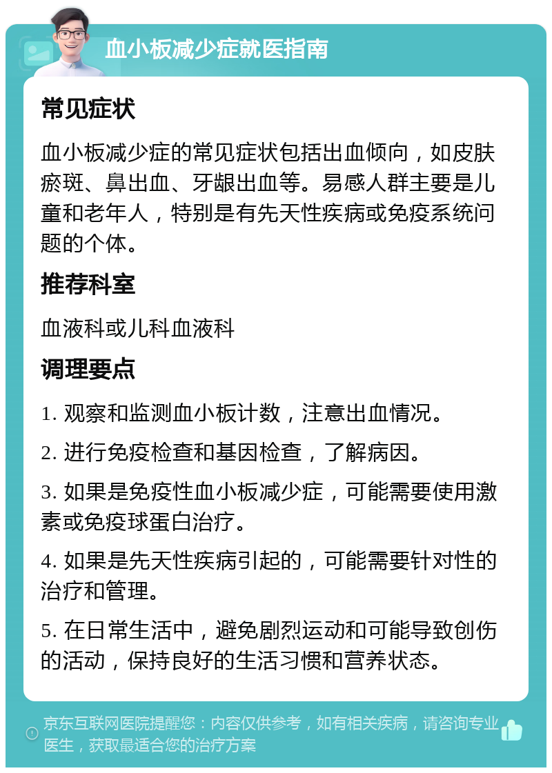 血小板减少症就医指南 常见症状 血小板减少症的常见症状包括出血倾向，如皮肤瘀斑、鼻出血、牙龈出血等。易感人群主要是儿童和老年人，特别是有先天性疾病或免疫系统问题的个体。 推荐科室 血液科或儿科血液科 调理要点 1. 观察和监测血小板计数，注意出血情况。 2. 进行免疫检查和基因检查，了解病因。 3. 如果是免疫性血小板减少症，可能需要使用激素或免疫球蛋白治疗。 4. 如果是先天性疾病引起的，可能需要针对性的治疗和管理。 5. 在日常生活中，避免剧烈运动和可能导致创伤的活动，保持良好的生活习惯和营养状态。