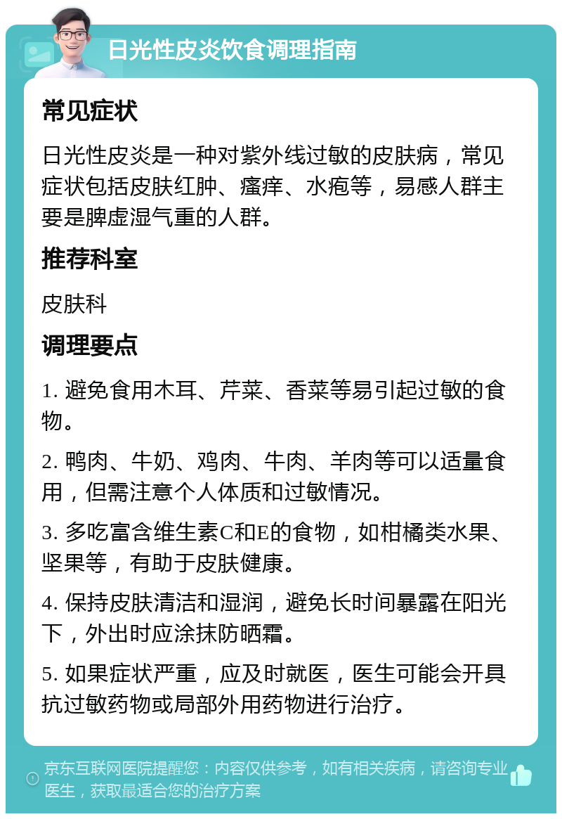 日光性皮炎饮食调理指南 常见症状 日光性皮炎是一种对紫外线过敏的皮肤病，常见症状包括皮肤红肿、瘙痒、水疱等，易感人群主要是脾虚湿气重的人群。 推荐科室 皮肤科 调理要点 1. 避免食用木耳、芹菜、香菜等易引起过敏的食物。 2. 鸭肉、牛奶、鸡肉、牛肉、羊肉等可以适量食用，但需注意个人体质和过敏情况。 3. 多吃富含维生素C和E的食物，如柑橘类水果、坚果等，有助于皮肤健康。 4. 保持皮肤清洁和湿润，避免长时间暴露在阳光下，外出时应涂抹防晒霜。 5. 如果症状严重，应及时就医，医生可能会开具抗过敏药物或局部外用药物进行治疗。