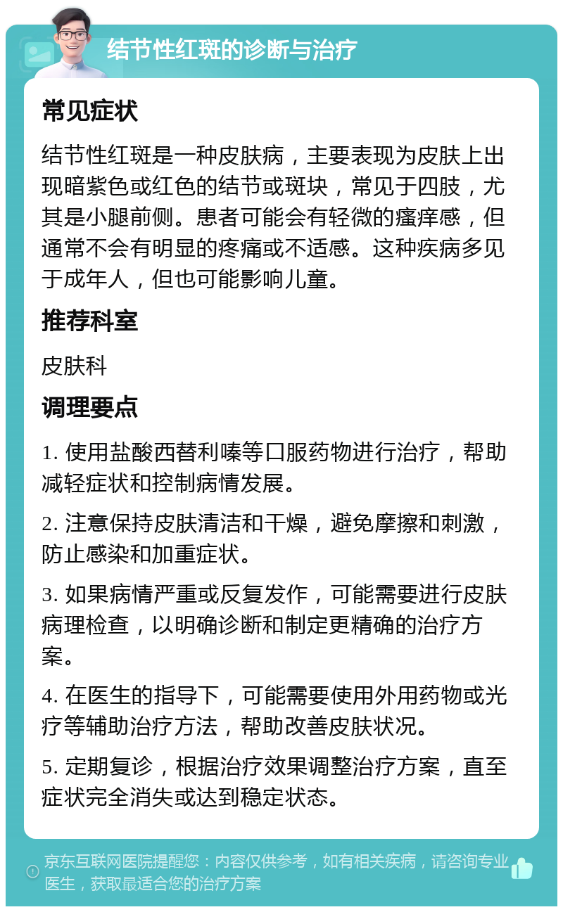 结节性红斑的诊断与治疗 常见症状 结节性红斑是一种皮肤病，主要表现为皮肤上出现暗紫色或红色的结节或斑块，常见于四肢，尤其是小腿前侧。患者可能会有轻微的瘙痒感，但通常不会有明显的疼痛或不适感。这种疾病多见于成年人，但也可能影响儿童。 推荐科室 皮肤科 调理要点 1. 使用盐酸西替利嗪等口服药物进行治疗，帮助减轻症状和控制病情发展。 2. 注意保持皮肤清洁和干燥，避免摩擦和刺激，防止感染和加重症状。 3. 如果病情严重或反复发作，可能需要进行皮肤病理检查，以明确诊断和制定更精确的治疗方案。 4. 在医生的指导下，可能需要使用外用药物或光疗等辅助治疗方法，帮助改善皮肤状况。 5. 定期复诊，根据治疗效果调整治疗方案，直至症状完全消失或达到稳定状态。