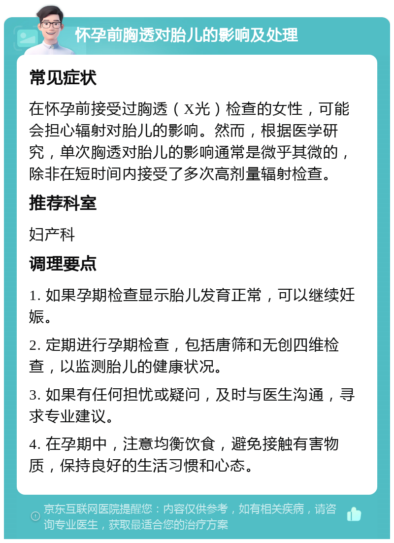 怀孕前胸透对胎儿的影响及处理 常见症状 在怀孕前接受过胸透（X光）检查的女性，可能会担心辐射对胎儿的影响。然而，根据医学研究，单次胸透对胎儿的影响通常是微乎其微的，除非在短时间内接受了多次高剂量辐射检查。 推荐科室 妇产科 调理要点 1. 如果孕期检查显示胎儿发育正常，可以继续妊娠。 2. 定期进行孕期检查，包括唐筛和无创四维检查，以监测胎儿的健康状况。 3. 如果有任何担忧或疑问，及时与医生沟通，寻求专业建议。 4. 在孕期中，注意均衡饮食，避免接触有害物质，保持良好的生活习惯和心态。