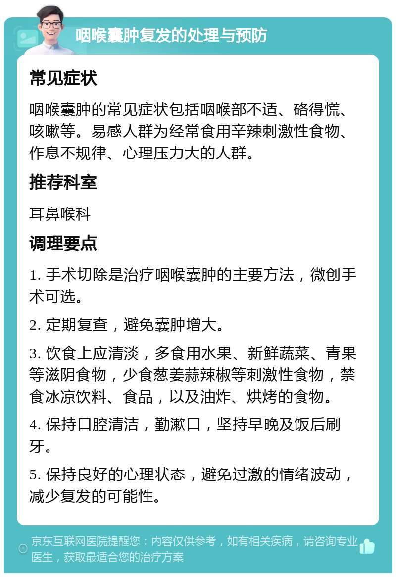 咽喉囊肿复发的处理与预防 常见症状 咽喉囊肿的常见症状包括咽喉部不适、硌得慌、咳嗽等。易感人群为经常食用辛辣刺激性食物、作息不规律、心理压力大的人群。 推荐科室 耳鼻喉科 调理要点 1. 手术切除是治疗咽喉囊肿的主要方法，微创手术可选。 2. 定期复查，避免囊肿增大。 3. 饮食上应清淡，多食用水果、新鲜蔬菜、青果等滋阴食物，少食葱姜蒜辣椒等刺激性食物，禁食冰凉饮料、食品，以及油炸、烘烤的食物。 4. 保持口腔清洁，勤漱口，坚持早晚及饭后刷牙。 5. 保持良好的心理状态，避免过激的情绪波动，减少复发的可能性。