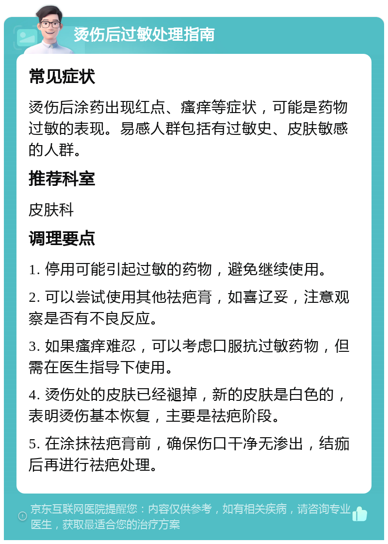 烫伤后过敏处理指南 常见症状 烫伤后涂药出现红点、瘙痒等症状，可能是药物过敏的表现。易感人群包括有过敏史、皮肤敏感的人群。 推荐科室 皮肤科 调理要点 1. 停用可能引起过敏的药物，避免继续使用。 2. 可以尝试使用其他祛疤膏，如喜辽妥，注意观察是否有不良反应。 3. 如果瘙痒难忍，可以考虑口服抗过敏药物，但需在医生指导下使用。 4. 烫伤处的皮肤已经褪掉，新的皮肤是白色的，表明烫伤基本恢复，主要是祛疤阶段。 5. 在涂抹祛疤膏前，确保伤口干净无渗出，结痂后再进行祛疤处理。