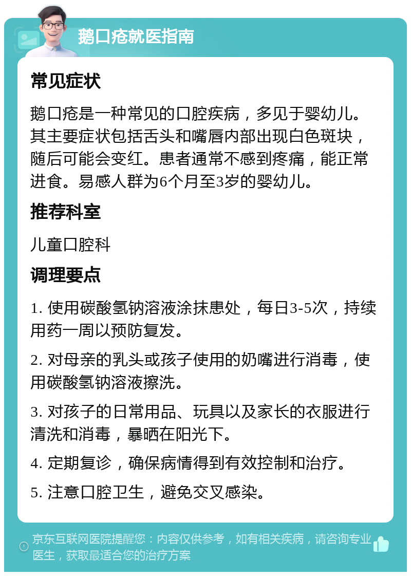 鹅口疮就医指南 常见症状 鹅口疮是一种常见的口腔疾病，多见于婴幼儿。其主要症状包括舌头和嘴唇内部出现白色斑块，随后可能会变红。患者通常不感到疼痛，能正常进食。易感人群为6个月至3岁的婴幼儿。 推荐科室 儿童口腔科 调理要点 1. 使用碳酸氢钠溶液涂抹患处，每日3-5次，持续用药一周以预防复发。 2. 对母亲的乳头或孩子使用的奶嘴进行消毒，使用碳酸氢钠溶液擦洗。 3. 对孩子的日常用品、玩具以及家长的衣服进行清洗和消毒，暴晒在阳光下。 4. 定期复诊，确保病情得到有效控制和治疗。 5. 注意口腔卫生，避免交叉感染。