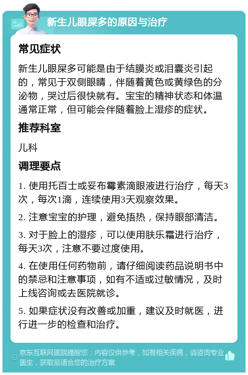 新生儿眼屎多的原因与治疗 常见症状 新生儿眼屎多可能是由于结膜炎或泪囊炎引起的，常见于双侧眼睛，伴随着黄色或黄绿色的分泌物，哭过后很快就有。宝宝的精神状态和体温通常正常，但可能会伴随着脸上湿疹的症状。 推荐科室 儿科 调理要点 1. 使用托百士或妥布霉素滴眼液进行治疗，每天3次，每次1滴，连续使用3天观察效果。 2. 注意宝宝的护理，避免捂热，保持眼部清洁。 3. 对于脸上的湿疹，可以使用肤乐霜进行治疗，每天3次，注意不要过度使用。 4. 在使用任何药物前，请仔细阅读药品说明书中的禁忌和注意事项，如有不适或过敏情况，及时上线咨询或去医院就诊。 5. 如果症状没有改善或加重，建议及时就医，进行进一步的检查和治疗。