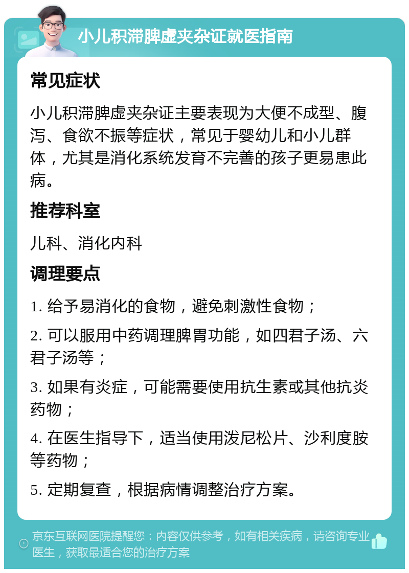 小儿积滞脾虚夹杂证就医指南 常见症状 小儿积滞脾虚夹杂证主要表现为大便不成型、腹泻、食欲不振等症状，常见于婴幼儿和小儿群体，尤其是消化系统发育不完善的孩子更易患此病。 推荐科室 儿科、消化内科 调理要点 1. 给予易消化的食物，避免刺激性食物； 2. 可以服用中药调理脾胃功能，如四君子汤、六君子汤等； 3. 如果有炎症，可能需要使用抗生素或其他抗炎药物； 4. 在医生指导下，适当使用泼尼松片、沙利度胺等药物； 5. 定期复查，根据病情调整治疗方案。