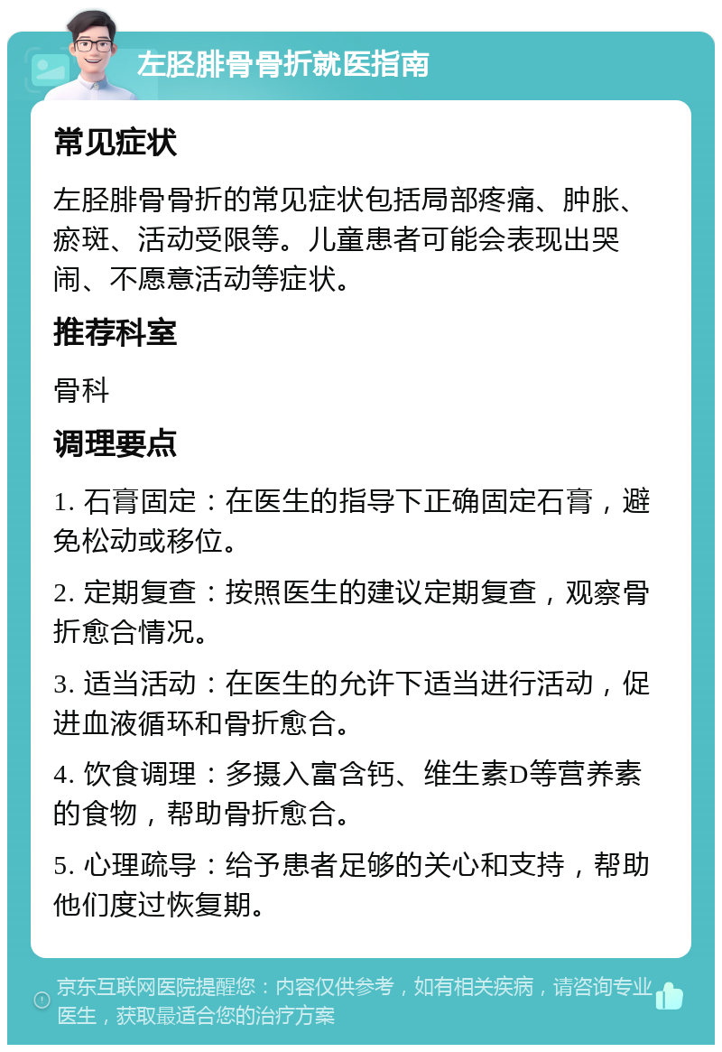 左胫腓骨骨折就医指南 常见症状 左胫腓骨骨折的常见症状包括局部疼痛、肿胀、瘀斑、活动受限等。儿童患者可能会表现出哭闹、不愿意活动等症状。 推荐科室 骨科 调理要点 1. 石膏固定：在医生的指导下正确固定石膏，避免松动或移位。 2. 定期复查：按照医生的建议定期复查，观察骨折愈合情况。 3. 适当活动：在医生的允许下适当进行活动，促进血液循环和骨折愈合。 4. 饮食调理：多摄入富含钙、维生素D等营养素的食物，帮助骨折愈合。 5. 心理疏导：给予患者足够的关心和支持，帮助他们度过恢复期。