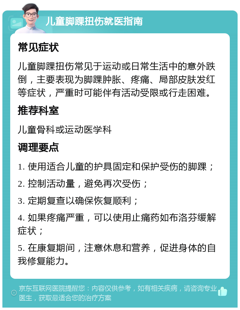 儿童脚踝扭伤就医指南 常见症状 儿童脚踝扭伤常见于运动或日常生活中的意外跌倒，主要表现为脚踝肿胀、疼痛、局部皮肤发红等症状，严重时可能伴有活动受限或行走困难。 推荐科室 儿童骨科或运动医学科 调理要点 1. 使用适合儿童的护具固定和保护受伤的脚踝； 2. 控制活动量，避免再次受伤； 3. 定期复查以确保恢复顺利； 4. 如果疼痛严重，可以使用止痛药如布洛芬缓解症状； 5. 在康复期间，注意休息和营养，促进身体的自我修复能力。