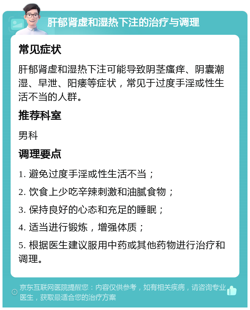 肝郁肾虚和湿热下注的治疗与调理 常见症状 肝郁肾虚和湿热下注可能导致阴茎瘙痒、阴囊潮湿、早泄、阳痿等症状，常见于过度手淫或性生活不当的人群。 推荐科室 男科 调理要点 1. 避免过度手淫或性生活不当； 2. 饮食上少吃辛辣刺激和油腻食物； 3. 保持良好的心态和充足的睡眠； 4. 适当进行锻炼，增强体质； 5. 根据医生建议服用中药或其他药物进行治疗和调理。