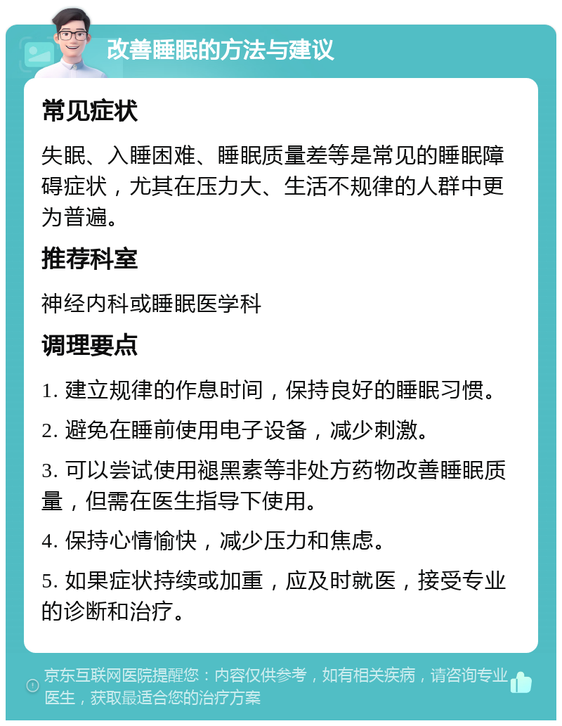 改善睡眠的方法与建议 常见症状 失眠、入睡困难、睡眠质量差等是常见的睡眠障碍症状，尤其在压力大、生活不规律的人群中更为普遍。 推荐科室 神经内科或睡眠医学科 调理要点 1. 建立规律的作息时间，保持良好的睡眠习惯。 2. 避免在睡前使用电子设备，减少刺激。 3. 可以尝试使用褪黑素等非处方药物改善睡眠质量，但需在医生指导下使用。 4. 保持心情愉快，减少压力和焦虑。 5. 如果症状持续或加重，应及时就医，接受专业的诊断和治疗。