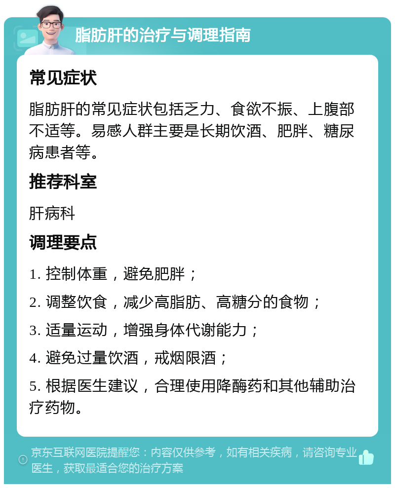 脂肪肝的治疗与调理指南 常见症状 脂肪肝的常见症状包括乏力、食欲不振、上腹部不适等。易感人群主要是长期饮酒、肥胖、糖尿病患者等。 推荐科室 肝病科 调理要点 1. 控制体重，避免肥胖； 2. 调整饮食，减少高脂肪、高糖分的食物； 3. 适量运动，增强身体代谢能力； 4. 避免过量饮酒，戒烟限酒； 5. 根据医生建议，合理使用降酶药和其他辅助治疗药物。