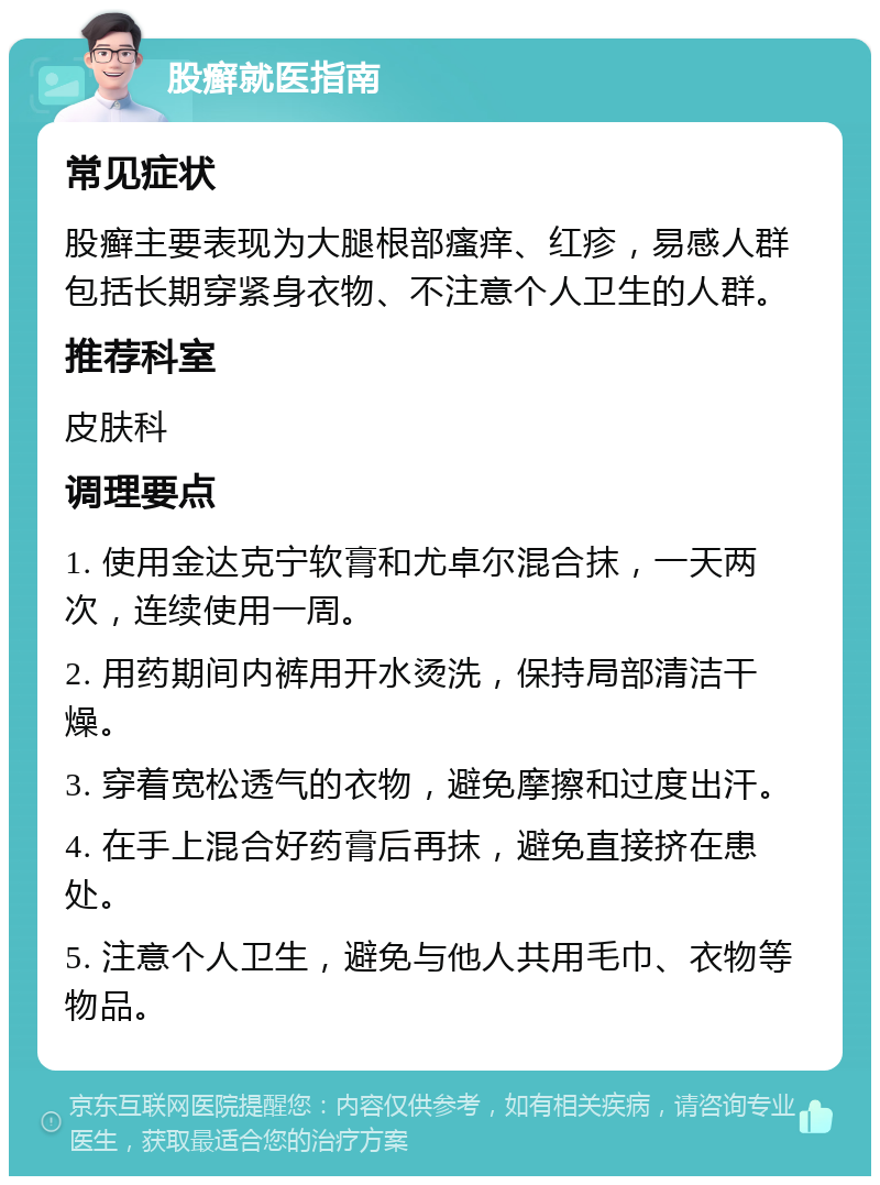 股癣就医指南 常见症状 股癣主要表现为大腿根部瘙痒、红疹，易感人群包括长期穿紧身衣物、不注意个人卫生的人群。 推荐科室 皮肤科 调理要点 1. 使用金达克宁软膏和尤卓尔混合抹，一天两次，连续使用一周。 2. 用药期间内裤用开水烫洗，保持局部清洁干燥。 3. 穿着宽松透气的衣物，避免摩擦和过度出汗。 4. 在手上混合好药膏后再抹，避免直接挤在患处。 5. 注意个人卫生，避免与他人共用毛巾、衣物等物品。