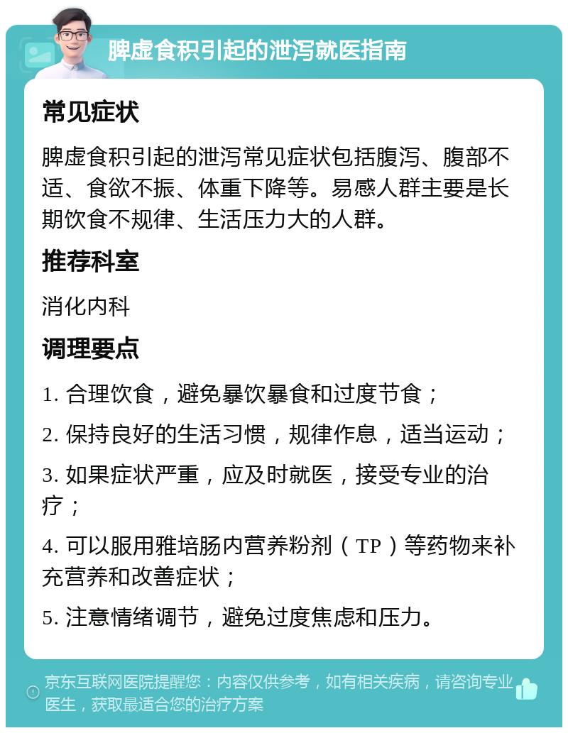 脾虚食积引起的泄泻就医指南 常见症状 脾虚食积引起的泄泻常见症状包括腹泻、腹部不适、食欲不振、体重下降等。易感人群主要是长期饮食不规律、生活压力大的人群。 推荐科室 消化内科 调理要点 1. 合理饮食，避免暴饮暴食和过度节食； 2. 保持良好的生活习惯，规律作息，适当运动； 3. 如果症状严重，应及时就医，接受专业的治疗； 4. 可以服用雅培肠内营养粉剂（TP）等药物来补充营养和改善症状； 5. 注意情绪调节，避免过度焦虑和压力。